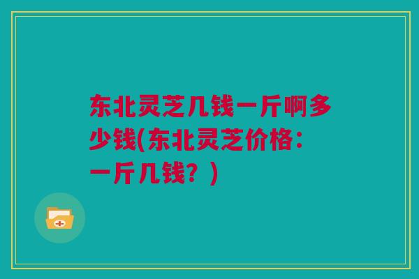东北灵芝几钱一斤啊多少钱(东北灵芝价格：一斤几钱？)