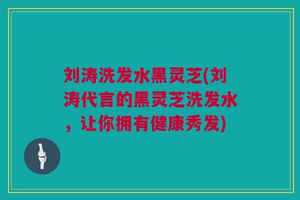 刘涛洗发水黑灵芝(刘涛代言的黑灵芝洗发水，让你拥有健康秀发)