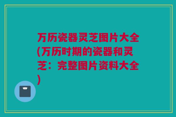 万历瓷器灵芝图片大全(万历时期的瓷器和灵芝：完整图片资料大全)