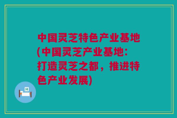 中国灵芝特色产业基地(中国灵芝产业基地：打造灵芝之都，推进特色产业发展)