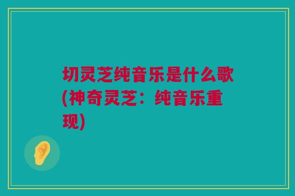 切灵芝纯音乐是什么歌(神奇灵芝：纯音乐重现)