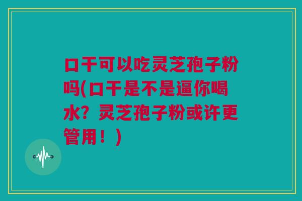 口干可以吃灵芝孢子粉吗(口干是不是逼你喝水？灵芝孢子粉或许更管用！)