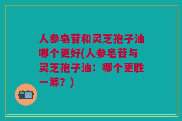人参皂苷和灵芝孢子油哪个更好(人参皂苷与灵芝孢子油：哪个更胜一筹？)