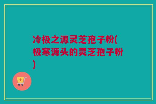 冷极之源灵芝孢子粉(极寒源头的灵芝孢子粉)