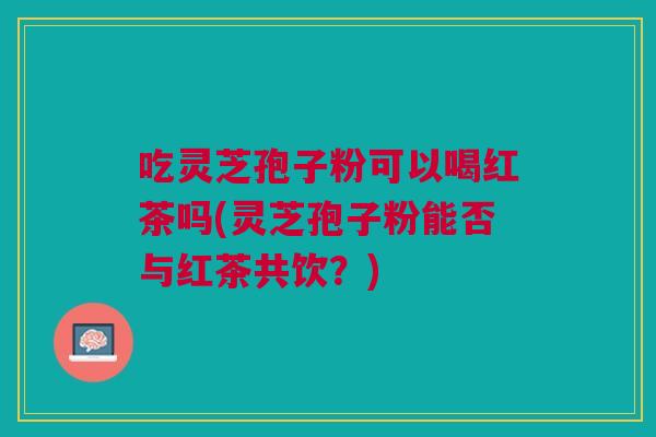 吃灵芝孢子粉可以喝红茶吗(灵芝孢子粉能否与红茶共饮？)