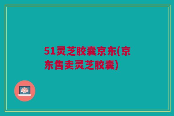 51灵芝胶囊京东(京东售卖灵芝胶囊)