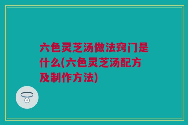 六色灵芝汤做法窍门是什么(六色灵芝汤配方及制作方法) 六色灵芝汤做法窍门是什么(六色灵芝汤配方及制作方法)