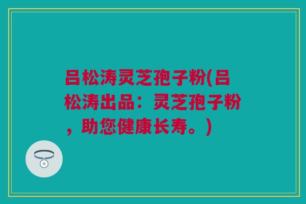 吕松涛灵芝孢子粉(吕松涛出品:灵芝孢子粉,助您健康长寿。) 吕松涛灵芝孢子粉(吕松涛出品:灵芝孢子粉,助您健康长寿。)