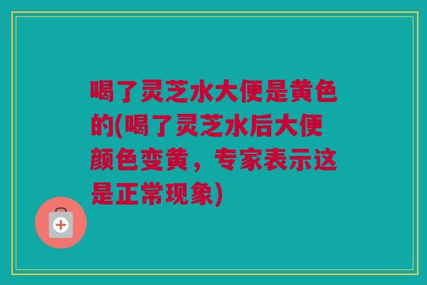 喝了灵芝水大便是黄色的(喝了灵芝水后大便颜色变黄，专家表示这是正常现象)