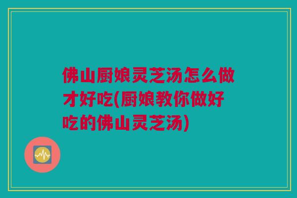 佛山厨娘灵芝汤怎么做才好吃(厨娘教你做好吃的佛山灵芝汤)