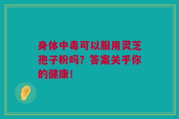 身体中毒可以服用灵芝孢子粉吗？答案关乎你的健康！