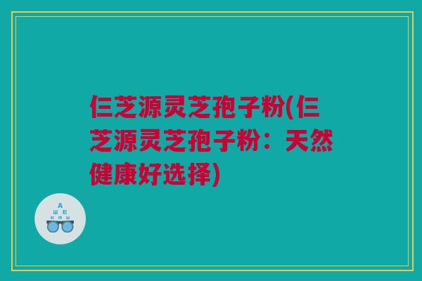 仨芝源灵芝孢子粉(仨芝源灵芝孢子粉：天然健康好选择)