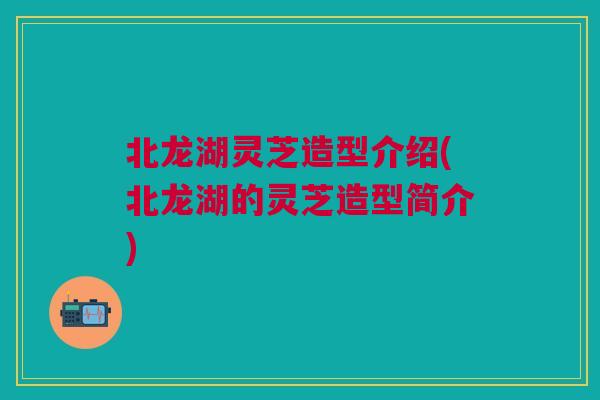 北龙湖灵芝造型介绍(北龙湖的灵芝造型简介)