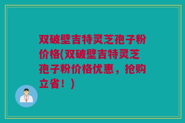 双破壁吉特灵芝孢子粉价格(双破壁吉特灵芝孢子粉价格优惠，抢购立省！)