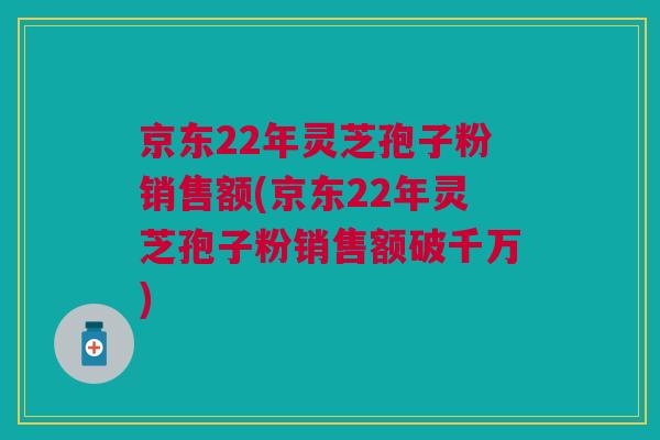 京东22年灵芝孢子粉销售额(京东22年灵芝孢子粉销售额破千万)