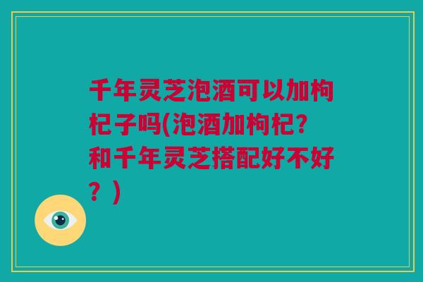千年灵芝泡酒可以加枸杞子吗(泡酒加枸杞？和千年灵芝搭配好不好？)
