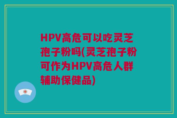 HPV高危可以吃灵芝孢子粉吗(灵芝孢子粉可作为HPV高危人群辅助保健品)