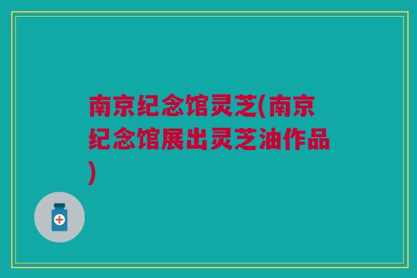 南京纪念馆灵芝(南京纪念馆展出灵芝油作品)