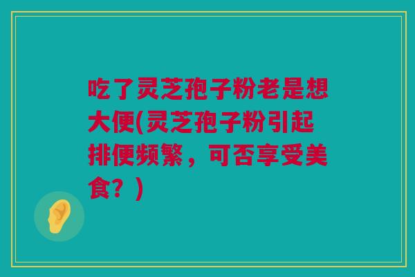 吃了灵芝孢子粉老是想大便(灵芝孢子粉引起排便频繁，可否享受美食？)