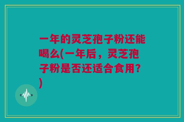 一年的灵芝孢子粉还能喝么(一年后，灵芝孢子粉是否还适合食用？)