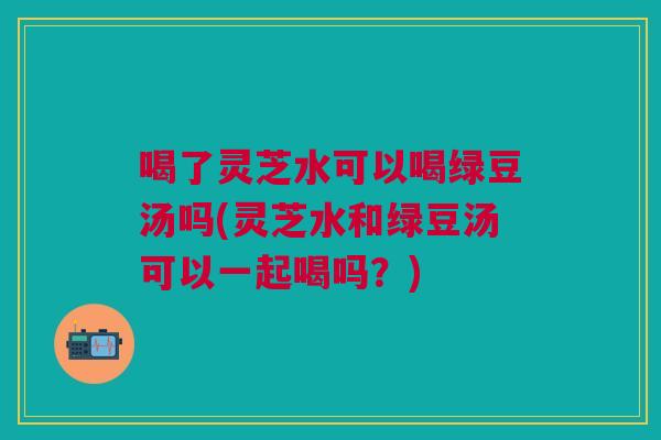 喝了灵芝水可以喝绿豆汤吗(灵芝水和绿豆汤可以一起喝吗？)