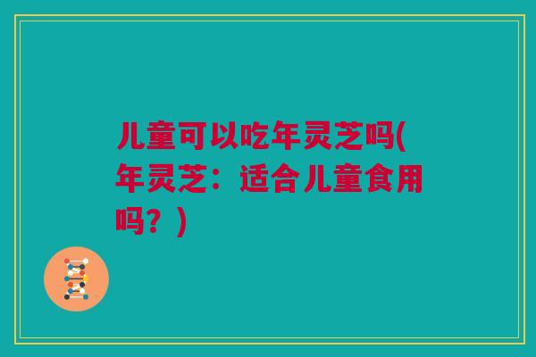 儿童可以吃年灵芝吗(年灵芝：适合儿童食用吗？)
