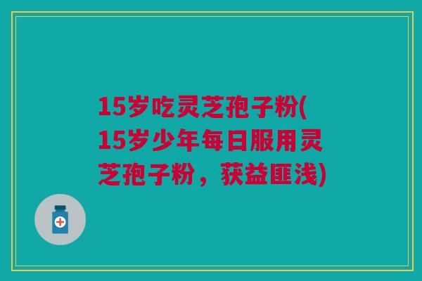 15岁吃灵芝孢子粉(15岁少年每日服用灵芝孢子粉，获益匪浅)