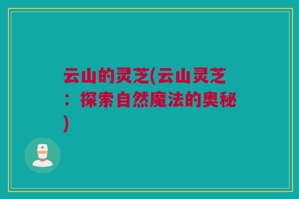 云山的灵芝(云山灵芝：探索自然魔法的奥秘)