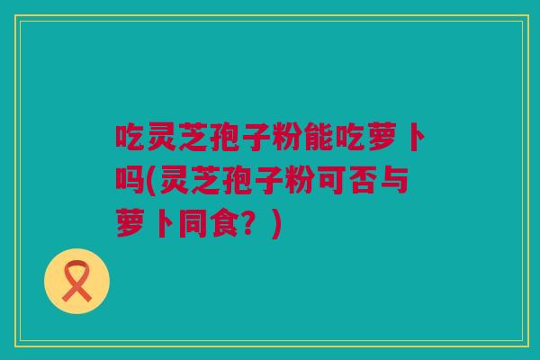 吃灵芝孢子粉能吃萝卜吗(灵芝孢子粉可否与萝卜同食？)