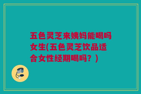 五色灵芝来姨妈能喝吗女生(五色灵芝饮品适合女性经期喝吗？)