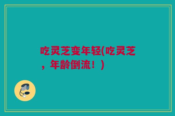 吃灵芝变年轻(吃灵芝，年龄倒流！)