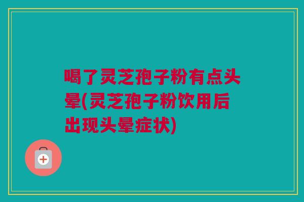 喝了灵芝孢子粉有点头晕(灵芝孢子粉饮用后出现头晕症状)