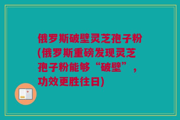 俄罗斯破壁灵芝孢子粉(俄罗斯重磅发现灵芝孢子粉能够“破壁”，功效更胜往日)
