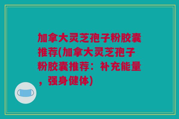 加拿大灵芝孢子粉胶囊推荐(加拿大灵芝孢子粉胶囊推荐：补充能量，强身健体)