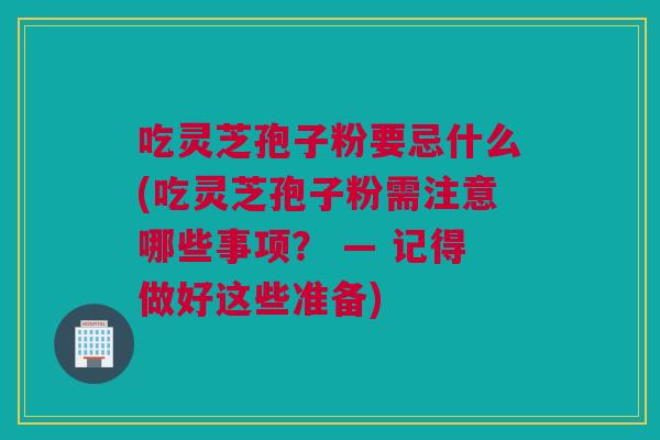 吃灵芝孢子粉要忌什么(吃灵芝孢子粉需注意哪些事项？ — 记得做好这些准备)
