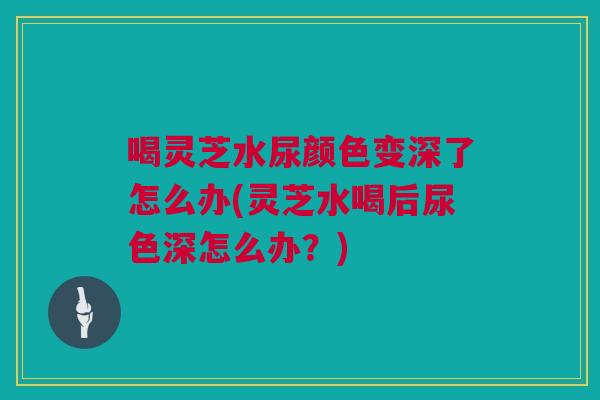 喝灵芝水尿颜色变深了怎么办(灵芝水喝后尿色深怎么办？)