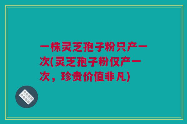 一株灵芝孢子粉只产一次(灵芝孢子粉仅产一次，珍贵价值非凡)