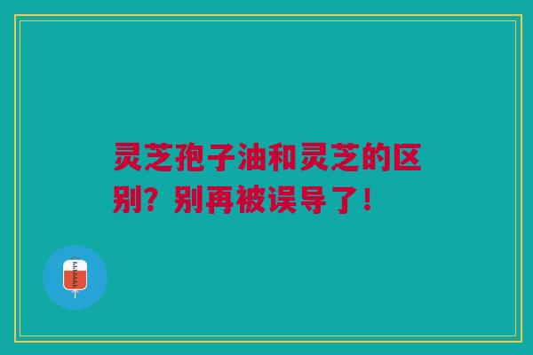 灵芝孢子油和灵芝的区别？别再被误导了！
