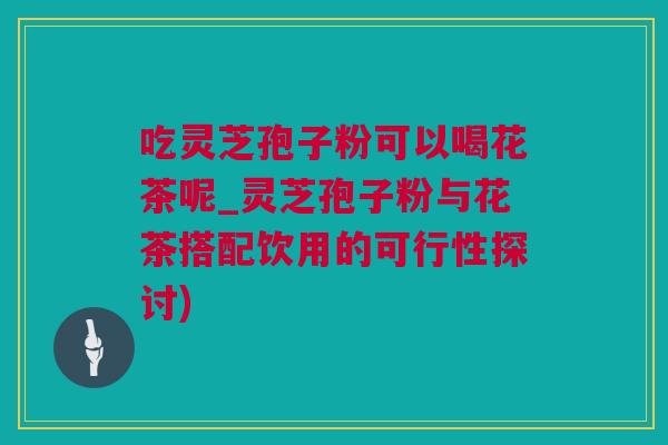 吃灵芝孢子粉可以喝花茶呢_灵芝孢子粉与花茶搭配饮用的可行性探讨)