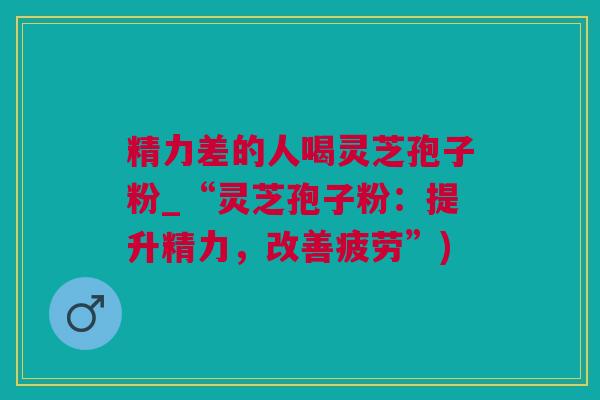 精力差的人喝灵芝孢子粉_“灵芝孢子粉：提升精力，改善疲劳”)