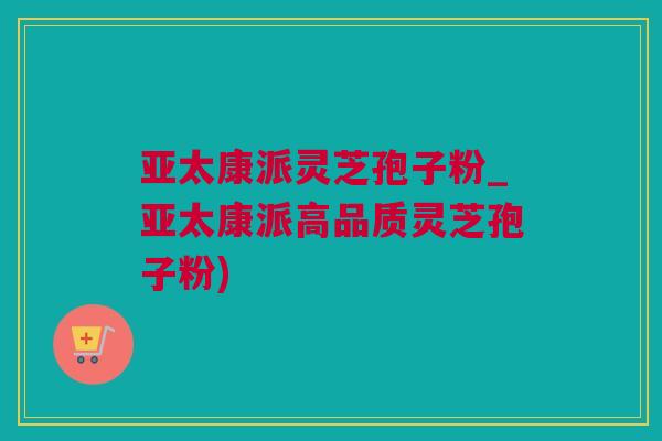 亚太康派灵芝孢子粉_亚太康派高品质灵芝孢子粉)