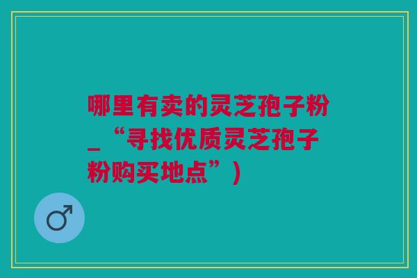哪里有卖的灵芝孢子粉_“寻找优质灵芝孢子粉购买地点”)