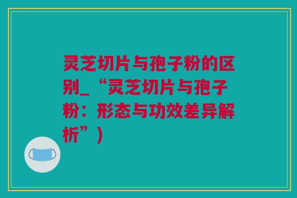 灵芝切片与孢子粉的区别_“灵芝切片与孢子粉：形态与功效差异解析”)