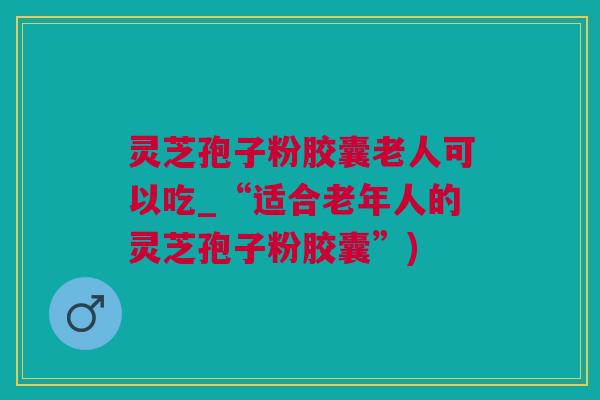 灵芝孢子粉胶囊老人可以吃_“适合老年人的灵芝孢子粉胶囊”)