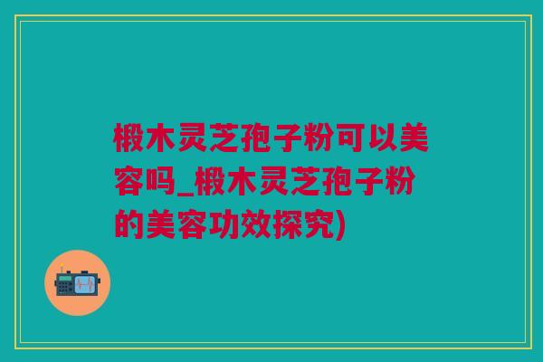椴木灵芝孢子粉可以美容吗_椴木灵芝孢子粉的美容功效探究)