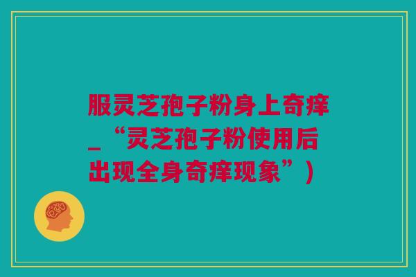 服灵芝孢子粉身上奇痒_“灵芝孢子粉使用后出现全身奇痒现象”)