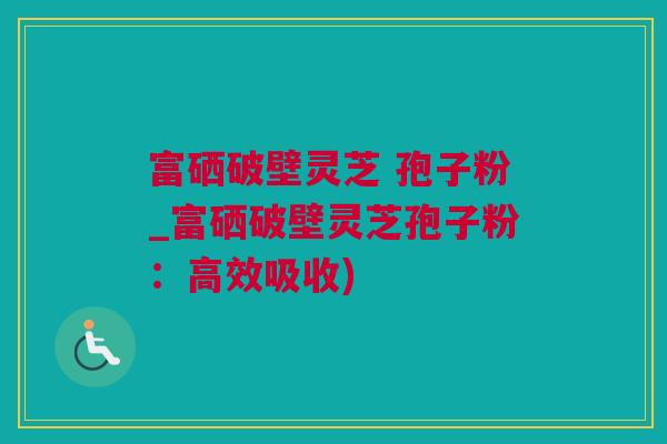 富硒破壁灵芝 孢子粉_富硒破壁灵芝孢子粉：高效吸收)