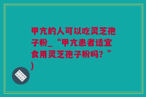 甲亢的人可以吃灵芝孢子粉_“甲亢患者适宜食用灵芝孢子粉吗？”)