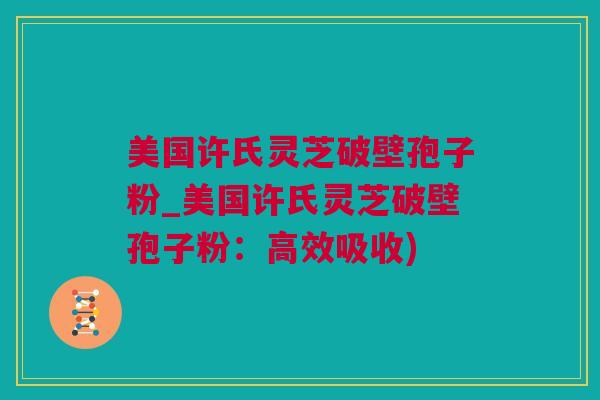 美国许氏灵芝破壁孢子粉_美国许氏灵芝破壁孢子粉：高效吸收)