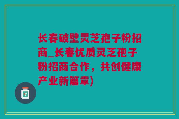 长春破壁灵芝孢子粉招商_长春优质灵芝孢子粉招商合作，共创健康产业新篇章)